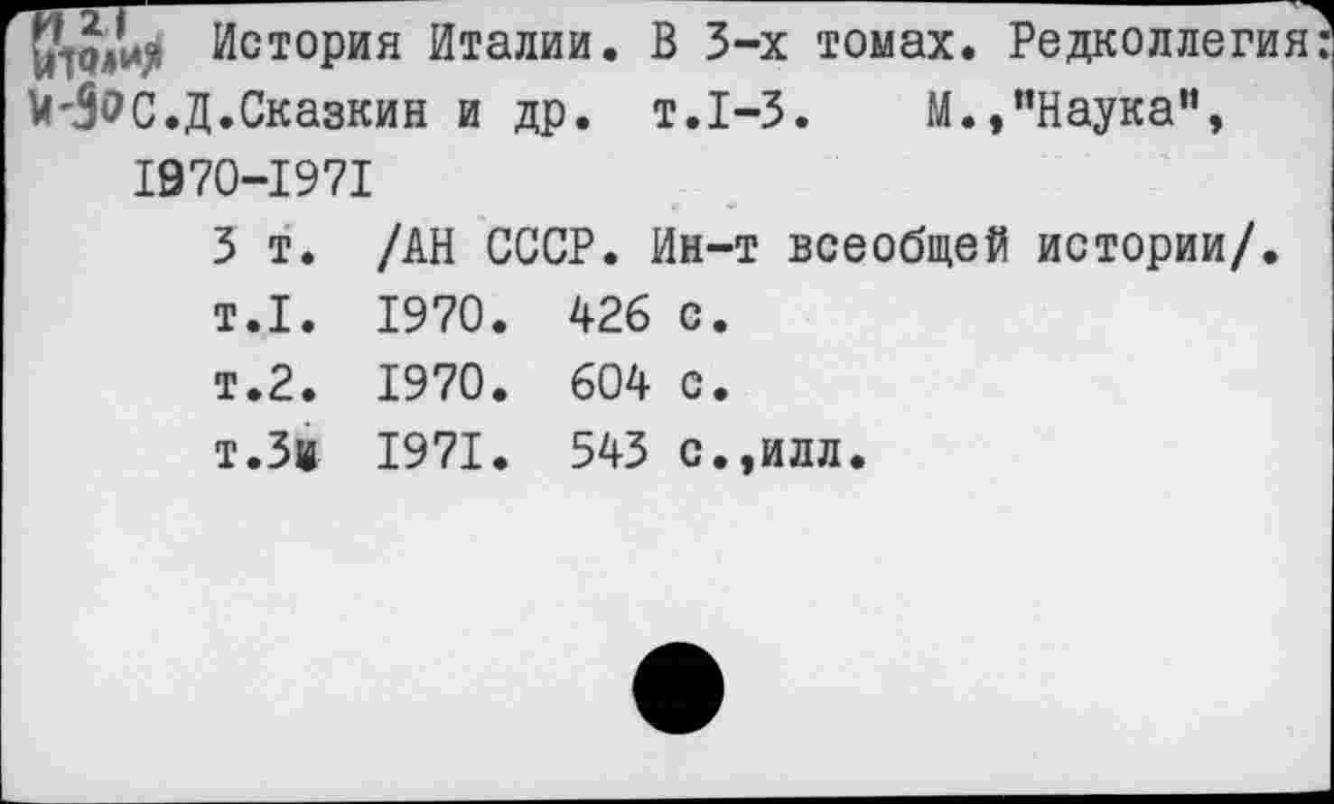 ﻿История Италии. В 3-х томах. Редколлегия: и'3<?С.Д.Сказкин и др. т.1-3.	М.,"Наука”,
1970-1971
3 т. /АН СССР. Ин-т всеобщей истории/. т.1. 1970. 426 с. т.2. 1970. 604 с.
т.Зи 1971. 543 с.,илл.